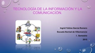 TECNOLOGÍA DE LA INFORMACIÓN Y LA
COMUNICACIÓN.
• Ingrid Yolima García Romero
Escuela Normal de Villavicencio
I . Semestre
2015
 