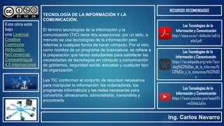 Las Tecnologías de la
Información y Comunicación
http://www.uv.es/~bellochc/pdf/p
wtic1.pdf
TECNOLOGÍA DE LA INFORMACIÓN Y LA
COMUNICACIÓN.
El término tecnologías de la información y la
comunicación (TIC) tiene dos acepciones: por un lado, a
menudo se usa tecnologías de la información para
referirse a cualquier forma de hacer cómputo. Por el otro,
como nombre de un programa de licenciatura, se refiere a
la preparación que tienen estudiantes para satisfacer las
necesidades de tecnologías en cómputo y comunicación
de gobiernos, seguridad social, escuelas y cualquier tipo
de organización
Las TIC conforman el conjunto de recursos necesarios
para manipular la información: los ordenadores, los
programas informáticos y las redes necesarias para
convertirla, almacenarla, administrarla, transmitirla y
encontrarla
RECURSOS RECOMENDADOS
Esta obra está
bajo
una Licencia
Creative
Commons
Atribución-
NoComercial-
CompartirIgual
4.0 Internacional
Ing. Carlos Navarro
Las Tecnologías de la
Información y Comunicación
https://es.wikipedia.org/wiki/Tecn
olog%C3%ADas_de_la_informaci%
C3%B3n_y_la_comunicaci%C3%B3
n
Las Tecnologías de la
Información y Comunicación
https://www.youtube.com/watch?v
=mCh1okJuEko
 