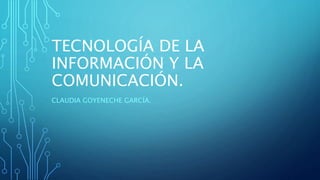 TECNOLOGÍA DE LA
INFORMACIÓN Y LA
COMUNICACIÓN.
CLAUDIA GOYENECHE GARCÍA.
 