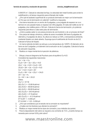 Servicio de asesoría y resolución de ejercicios ciencias_help@hotmail.com
www.maestronline.com
0.000375 m2
. Calcula la velocidad de flujo, la velocidad del metal fundido para evitar la
solidificación y el tiempo requerido para el llenado del molde.
3. ¿Por qué el acabado superficial de un producto laminado es mejor con la laminación
en frío que con la laminación en caliente? Justifica tu respuesta.
4. Una barra recocida con un ancho de 9 pulgadas y una pulgada de espesor se va a
laminar en una pasada hasta un espesor de 0.80 pulgadas. El radio del rodillo es de 12
pulgadas y los rodillos giran a 100 rpm. Calcula la fuerza de laminación y la potencia
requerida para llevar a cabo este paso de laminación.
5. ¿Cómo puedes saber si una pieza proviene de una fundición o de un proceso de forja?
6. Una pieza de trabajo cilíndrica y sólida de acero inoxidable 304 tiene 6 pulgadas de
diámetro y 4 pulgadas de altura. Su altura se reduce un 50%, a temperatura ambiente,
mediante forjado con dado abierto. Suponga que el coeficiente de fricción es de 0.2.
Calcula la fuerza de forjado.
7. Un barra redonda de latón se extruye a una temperatura de 1250ºC. El diámetro de la
barra es de 5 pulgadas y el diámetro de la extrusión es de 2 pulgadas. Calcula la fuerza
de extrusión requerida.
8. Realiza un mapa mental de la inyección de plásticos.
1. Dibuja y traza el diagrama de Pourbaix para el equilibrio Cu-H2O.
Considera las siguientes reacciones:
Cu2+
+ 2e-
= Cu
Cu2O + 2H+
+ 2e-
= 2Cu + H2O
2Cu2+
+ 2e-
+ H2O = Cu2O + 2H+
2CuO + 2H+
+ 2e-
= Cu2O + H2O
Cu2+
+ H2O = CuO + 2H+
Cu2O3 + 6H+
+ 2e-
= 2Cu2+
+ 3H2O
2H+
+ 2e-
= H2
O2 + 4H+
+ 4e-
= 2H2O
Datos:
(Cu2+
) = 10-6
M
ΔGf (Cu2+
) = -15.66 Kcal/mol
ΔGf (H2O) = -56.69 Kcal/mol
ΔGf (H2O) = -56.69 Kcal/mol
ΔGf (Cu2O) = -34.9 Kcal/mol
ΔGf (CuO) = -31 Kcal/mol
ΔGf (Cu2O3) = - 41.5 Kcal/mol
Eº H2/2H+
= - 0.059 pH
Eº H2O/4H+
= 1.23 - 0.059 pH
2. ¿Por qué consideras que el estudio de la corrosión es importante?
3. ¿Cuáles son los factores que afectan la corrosión?
4. Realiza un mapa mental de los tipos de corrosión y sus métodos de control.
5. Para la depositación del cobre se requiere una corriente de 15 A. ¿Cuánto tiempo se
necesita para corroer 8.50 g del cobre?
 