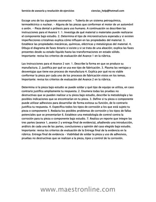 Servicio de asesoría y resolución de ejercicios ciencias_help@hotmail.com
www.maestronline.com
Escoge uno de los siguientes escenarios: • Tubería de un sistema petroquímico,
termoeléctrico o nuclear. • Alguna de las piezas que conforman el motor de un automóvil
o avión. • Pieza dental o prótesis para uso humano. A continuación se describen las
instrucciones para el Avance 1: 1. Investiga de qué material o materiales puede realizarse
el componente bajo estudio. 2. Determina el tipo de microestructura esperada y si existen
imperfecciones cristalinas explica cómo influyen en las propiedades del material. 3.
Establece las propiedades mecánicas, químicas, eléctricas y metalúrgicas del material. 4.
Dibuja el diagrama de fases binario si existe y si se trata de una aleación; explica las fases
presentes desde su estado líquido hasta las transformaciones en estado sólido.
Importante: revisa los criterios de evaluación del Avance 1 en la rúbrica.
Las instrucciones para el Avance 2 son: 1. Describe la forma en que se produce su
manufactura. 2. Justifica por qué se usa ese tipo de fabricación. 3. Plasma las ventajas y
desventajas que tiene ese proceso de manufactura 4. Explica por qué no es viable
conformar la pieza por cada uno de los procesos de fabricación vistos en los temas.
Importante: revisa los criterios de evaluación del Avance 2 en la rúbrica.
Determina si la pieza bajo estudio se puede soldar y qué tipo de equipo se utiliza, en caso
contrario justifica ampliamente tu respuesta. 2. Enumera todas las pruebas no
destructivas que se pueden realizar a tu pieza bajo estudio, describe la metodología y las
posibles indicaciones que se encontrarían en tu pieza. 3. Define si tu pieza o componente
puede utilizar adhesivos para desarrollar de forma exitosa su función, de lo contrario
justifica tu respuesta. 4. Especifica todos los tipos de corrosión a los que está sujeto tu
pieza o componente 5. Redacta los posibles problemas de corrosión y los tipos de fallas
potenciales que se presentarían 6. Establece una metodología de control contra la
corrosión para tu pieza o componente bajo estudio. 7. Realiza un reporte que integre las
tres partes (avance 1, avance 2 y entrega final de evidencia), añadiendo una introducción,
análisis de cada una de las partes, conclusiones y opinión del caso elegido bajo estudio.
Importante: revisa los criterios de evaluación de la Entrega final de la evidencia en la
rúbrica. Entrega final de evidencia - Viabilidad de soldar la pieza y uso de adhesivos,
pruebas no destructivas que se realizan a la pieza, tipos y control de la corrosión.
 