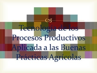 
  Tecnología de los
Procesos Productivos
Aplicada a las Buenas
 Prácticas Agrícolas
 