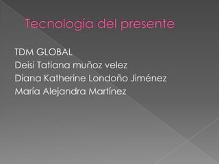 Tecnología del presente  TDM GLOBAL Deisi Tatiana muñoz velez Diana Katherine Londoño Jiménez  María Alejandra Martínez 