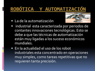  La de la automatización
 industrial esta caracterizada por periodos de
  contantes innovaciones tecnológicas. Esto se
  debe a que las técnicas de automatización
  están muy ligadas a los suceso económicos
  mundiales.
 En la actualidad el uso de los robot
  industriales esta concentrado en operaciones
  muy simples, como tareas repetitivas que no
  requieren tanta precisión.
 