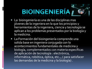 Bioingeniería


 La bioingeniería es una de las disciplinas mas
  jóvenes de la ingeniera en la que los principios y
  herramientas de la ingeniera, ciencia y tecnología se
  aplican a los problemas presentados por la biología y
  la medicina.
 La Formación del bioingeniería comprende una
  solida base en ingeniera conjugada con lo
  acontecimientos fundamentales de medicina y
  biología, complementados con materia especificas
  de aplicación de tecnología : electrónica,
  informática, robótica, óptica, etc.., ( para satisfacer
  las demandas de la medicina y la biología) .
 