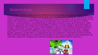 Biotecnologia
 biotecnología: La biotecnología tiene sus fundamentos en la tecnología que estudia y aprovecha los
mecanismos e interacciones biológicas de los seres vivos, en especial los unicelulares, mediante un amplio
campo multidisciplinario. La biología y la microbiología son las ciencias básicas de la biotecnología, ya que
aportan las herramientas fundamentales para la comprensión de la mecánica microbiana en primera
instancia. La biotecnología se usa ampliamente en agricultura, farmacia, ciencia de los alimentos, medio
ambiente, generación de energía (biocombustibles) y medicina. La biotecnología se desarrolló desde un
enfoque multidisciplinario involucrando varias disciplinas y ciencias como biología, bioquímica, genética,
virología, agronomía, ecología, ingeniería, física, química, medicina y veterinaria entre otras. Tiene gran
repercusión en la farmacia, la medicina, la ciencia de los alimentos, el tratamiento de residuos sólidos,
líquidos, gaseosos y la agricultura. La Organización para la Cooperación y Desarrollo Económico (OCDE)
define la biotecnología como la "aplicación de principios de la ciencia y la ingeniería para tratamientos de
materiales orgánicos e inorgánicos por sistemas biológicos para producir bienes y servicios".
 