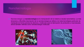 Nanotecnologia
 Nanotecnología: La nanotecnología es la manipulación de la materia a escala nanometrica. La más
temprana y difundida descripción de la nanotecnología se refiere a la meta tecnológica particular de
manipular en forma precisa los átomos y moléculas para la fabricación de productos a macroescala,
ahora también referida como nanotecnología molecular.
 