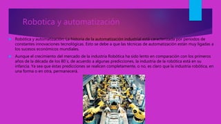 Robotica y automatización
 Robótica y automatización: La historia de la automatización industrial está caracterizada por períodos de
constantes innovaciones tecnológicas. Esto se debe a que las técnicas de automatización están muy ligadas a
los sucesos económicos mundiales.
 Aunque el crecimiento del mercado de la industria Robótica ha sido lento en comparación con los primeros
años de la década de los 80´s, de acuerdo a algunas predicciones, la industria de la robótica está en su
infancia. Ya sea que éstas predicciones se realicen completamente, o no, es claro que la industria robótica, en
una forma o en otra, permanecerá.
 