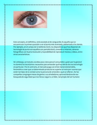 Este concepto, en definitiva, está asociado al de vanguardia.Es aquello que se
encuentraen la primera posición o en el puntomás avanzado, adelantadoa los demás.
Por ejemplo, en el campo de la telefonía móvil, los dispositivos que hoy disponen de
tecnología de punta sonaquélloscon pantallatáctil, conexión a Internet,cámaras
fotográficas con buenaresolución y la posibilidad de reproducir música y vídeos, entre
otrascaracterísticas.
Sin embargo, se tratade unaidea poco clara parael consumidor,quien por lo general
no domina los tecnicismos necesarios para entender qué hay detrás de una tecnología
en particular. Porel contrario, el mercado juega con él de maneralamentable,
llevándoloa creer que undeterminado producto es superior al restopor razones que
están tanlejos de la verdad como la personade entendera qué se refieren. Así las
compañías congreganmasas de gente a susalrededores,aprovechándosede esa
búsquedade seguridad que nos llevaa seguira unlíder, tanpropia del ser humano
 