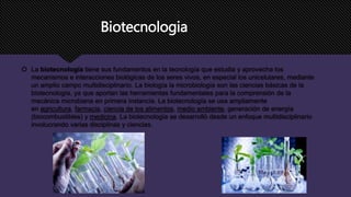 Biotecnologia
 La biotecnología tiene sus fundamentos en la tecnología que estudia y aprovecha los
mecanismos e interacciones biológicas de los seres vivos, en especial los unicelulares, mediante
un amplio campo multidisciplinario. La biología la microbiología son las ciencias básicas de la
biotecnología, ya que aportan las herramientas fundamentales para la comprensión de la
mecánica microbiana en primera instancia. La biotecnología se usa ampliamente
en agricultura, farmacia, ciencia de los alimentos, medio ambiente, generación de energía
(biocombustibles) y medicina. La biotecnología se desarrolló desde un enfoque multidisciplinario
involucrando varias disciplinas y ciencias.
 