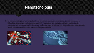 Nanotecnologia
 La nanotecnología es la manipulación de la materia a escala nanométrica. La más temprana y
difundida descripción de la nanotecnología1 2 se refiere a la meta tecnológica particular de
manipular en forma precisa los átomos y moléculas para la fabricación de productos a macroescala,
ahora también referida como nanotecnología molecular.
 