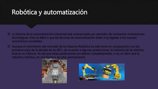Robótica y automatización
 La historia de la automatización industrial está caracterizada por períodos de constantes innovaciones
tecnológicas. Esto se debe a que las técnicas de automatización están muy ligadas a los sucesos
económicos mundiales.
 Aunque el crecimiento del mercado de la industria Robótica ha sido lento en comparación con los
primeros años de la década de los 80´s, de acuerdo a algunas predicciones, la industria de la robótica
está en su infancia. Ya sea que éstas predicciones se realicen completamente, o no, es claro que la
industria robótica, en una forma o en otra, permanecerá.
 