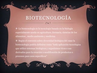BIOTECNOLOGÍA

 La biotecnología es la tecnología basada en la biología
especialmente usada en agricultura ,farmacia, ciencias de los
alimentos , medio ambiente y medicina
 Según el convenio sobre diversidad biológica del 1992 la
biotecnología podría definirse como “toda aplicación tecnológica
que utilice sistemas biológicos y organismos vivos o sus
derivados para la creación o modificación de productos o
procesos para usos específicos”
 