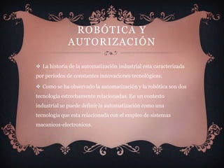 ROBÓTICA Y
             AUTORIZACIÓN

 La historia de la automatización industrial esta caracterizada
por periodos de constantes innovaciones tecnológicas.

 Como se ha observado la automatización y la robótica son dos
tecnología estrechamente relacionadas. En un contexto
industrial se puede definir la automatización como una
tecnologia que esta relacionada con el empleo de sistemas
macanicos-electronicos.
 