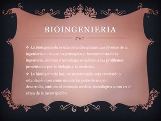 BIOINGENIERIA

 La bioingeniería es una de la disciplinas mas jóvenes de la
ingeniería en la que los principios y herramientas de la
ingeniería, ciencias y tecnologia se aplican a los problemas
presentados por la biología y la medicina.
 La bioingeniería hoy, en nuestro país ,esta creciendo y
estableciéndose como uno de los polos de mayor
desarrollo, tanto en el mercado medico-tecnológico como en el
aérea de la investigación .
 