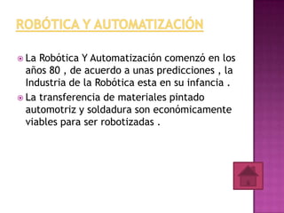  La Robótica Y Automatización comenzó en los
  años 80 , de acuerdo a unas predicciones , la
  Industria de la Robótica esta en su infancia .
 La transferencia de materiales pintado
  automotriz y soldadura son económicamente
  viables para ser robotizadas .
 
