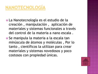  La Nanotecnología es el estudio de la
  creación , manipulación , aplicación de
  materiales y sistemas funcionales a través
  del control de la materia a nano escala .
 Se manipula la materia a la escala tan
  minúscula de átomos y moléculas , Por lo
  tanto , científicos la utilizan para crear
  materiales y sistemas novedosos y poco
  costosos con propiedad únicas.
 