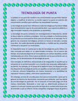 TECNOLOGÍA DE PUNTA
La palabra se usa para dar nombre a los conocimientos que permiten fabricar
objetos y modificar el entorno. La noción supone la puesta en práctica del
conocimiento científico para satisfacer las necesidades humanas.
La tecnología de punta hace referencia a toda tecnología que fue desarrollada
muy recientemente y que es de avanzada (es decir, que suponeun adelanto o
algo innovador respecto a los productos ya existentes).
La tecnología de punta comienza con investigaciones en laboratorios, donde
se desarrollan los primeros prototipos. Una vez probado su funcionamiento,
los productos ya se encuentran listos para ser ofrecidos en el mercado. Por lo
general, las creaciones tecnológicas primero se lanzan al mercado a precios
muy altos, los cuales descienden gradualmente, a medida que las compañías
comienzan a recuperar sus inversiones.
Es importante tener en cuenta que la idea de tecnología de punta refiere a lo
más avanzado que existe en un determinado momento. Con el avance del
tiempo, los productosdejan deser innovadoresy sevuelven obsoletos,siendo
reemplazados por otros. Estos nuevos productos son los quecontarán, por un
tiempo, con la denominación de tecnología de punta.
Este concepto, en definitiva, está asociado al de vanguardia. Es aquello que se
encuentra en la primera posición o en el punto más avanzado, adelantado a
los demás. Por ejemplo, en el campo de la telefonía móvil, los dispositivos que
hoy disponende tecnología de punta son aquéllos con pantalla táctil, conexión
a Internet, cámaras fotográficas con buena resolución y la posibilidad de
reproducir música y vídeos, entre otras características.
Sin embargo, se trata de una idea poco clara para el consumidor, quien por lo
general no domina los tecnicismos necesarios para entender qué hay detrás
de una tecnología en particular. Por el contrario, el mercado juega con él de
manera lamentable, llevándolo a creer que un determinado producto es
superior al resto por razones queestán tan lejos de la verdad como la persona
de entender a qué se refieren. Así las compañías congregan masas de gente a
 