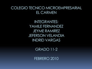 COLEGIO TECNICO MICROEMPRESARIAL
           EL CARMEN

           INTEGRANTES:
        YAMILE FERNANDEZ
          JEYME RAMIREZ
       JEFERSON VELANDIA
         INDRID VARGAS

          GRADO 11-2

          FEBRERO 2010
 
