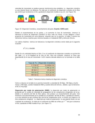 velocidad de transmisión se pudiera generar interferencia inter-simbólica. La dispersión cromática
es una relación lineal a la distancia. Se mide por el coeficiente de dispersión cromática de la fibra
(ps.nm/km) por la distancia en Km, quedando la dispersión medida en ps.nm- (ver Figura 10).

Dispersión
Cromática

Figura 10: Dispersión Cromática, ensanchamiento del pulso (Fuente: EXFO.com)
Debido al ensanchamiento de los pulsos, y al aumentar la tasa de transmisión, entonces la
tolerancia al efecto de Dispersión cromática se hace cada vez menor, lo que obligaría a hacer
proyectos de transmisión de corta distancia, situación que no es práctica. La tabla 5 muestra las
tolerancias teóricas máximas para sistemas basados en modulación NRZ y detección Directa.
Los valores máximos teóricos de tolerancia a la dispersión cromática vienen dado por la siguiente
ecuación:

Donde B es la velocidad binaria en Gb/s, D es el coeficiente de dispersión cromática en ps/nm-Km
del cable, y L es la longitud de la ruta en Km. Para esa ecuación, entonces se tiene que
dependiendo de la tasa de transmisión la DC máxima tolerada debería ser la mostrada en la tabla
5

Tasa de Tx Dispersión Cromática
2.5 Gb/s
16,640ps/nm
10 Gb/s
1,040 ps/nm
40 Gb/s
65 ps/nm
100 Gb/s
10,4 ps/nm
400 Gb/s
0,65 ps/nm
Tabla 5: Tolerancia teórica máxima de dispersión cromática
Como se observa en la tabla no es práctico transmitir a velocidad de 40 Gbps, 100 Gbps y mucho
menos a 400 Gbps, usando modulación NRZ y usando detección directa., debido a que la tolerancia
al DC es muy baja.
Dispersión por modo de polarización (PMD): La dispersión por modo de polarización es
producido por el cambio de velocidad de propagación de las componentes ortogonales de la luz,
debido a la asimetría del hilo de fibra óptica, esto produce un ensanchamiento del pulso. Este
fenómeno está determinando por la pérdida de circularidad del hilo de fibra, o pérdida de simetría,
y es ésta asimetría la que ocasiona que una de las componentes la luz, se atrase con respecto a la
otra componente ortogonal. La dispersión por modo de polarización es una relación lineal a la raíz
cuadrada de la distancia. Se mide por el coeficiente de PMD de la fibra ps/
en Km, quedando el PMD medido en ps. (ver Figura 11).

km) por la distancia

10

 