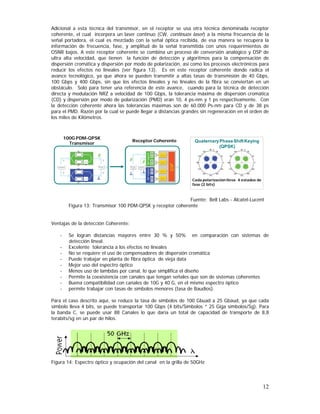 Adicional a esta técnica del transmisor, en el receptor se usa otra técnica denominada receptor
coherente, el cual incorpora un laser continuo (CW, continuos laser) a la misma frecuencia de la
señal portadora, el cual es mezclado con la señal óptica recibida, de esa manera se recupera la
información de frecuencia, fase, y amplitud de la señal transmitida con unos requerimientos de
OSNR bajos. A este receptor coherente se combina un proceso de conversión analógico y DSP de
ultra alta velocidad, que tienen la función de detección y algoritmos para la compensación de
dispersión cromática y dispersión por modo de polarización, así como los procesos electrónicos para
reducir los efectos no lineales (ver figura 13). Es en este receptor coherente donde radica el
avance tecnológico, ya que ahora se pueden transmitir a altas tasas de transmisión de 40 Gbps,
100 Gbps y 400 Gbps, sin que los efectos lineales y no lineales de la fibra se conviertan en un
obstáculo. Solo para tener una referencia de este avance, cuando para la técnica de detección
directa y modulación NRZ a velocidad de 100 Gbps, la tolerancia máxima de dispersión cromática
(CD) y dispersión por modo de polarización (PMD) eran 10, 4 ps-nm y 1 ps respectivamente. Con
la detección coherente ahora las tolerancias máximas son de 60.000 Ps-nm para CD y de 38 ps
para el PMD. Razón por la cual se puede llegar a distancias grandes sin regeneración en el orden de
los miles de Kilómetros.

100G PDM-QPSK
Transmisor

Receptor Coherente

Quaternary Phase Shift Keying
(QPSK)

Cada polarización lleva 4 estados de
fase (2 bits)

Fuente: Bell Labs - Alcatel-Lucent
Figura 13: Transmisor 100 PDM-QPSK y receptor coherente
Ventajas de la detección Coherente:
-

Se logran distancias mayores entre 30 % y 50% en comparación con sistemas de
detección lineal.
Excelente tolerancia a los efectos no lineales
No se requiere el uso de compensadores de dispersión cromática
Puede trabajar en planta de fibra óptica de vieja data
Mejor uso del espectro óptico
Menos uso de lambdas por canal, lo que simplifica el diseño
Permite la coexistencia con canales que tengan señales que son de sistemas coherentes
Buena compatibilidad con canales de 10G y 40 G, en el mismo espectro óptico
permite trabajar con tasas de símbolos menores (tasa de Baudios).

Para el caso descrito aquí, se reduce la tasa de símbolos de 100 Gbuad a 25 Gbaud, ya que cada
símbolo lleva 4 bits, se puede transportar 100 Gbps (4 bits/Símbolos * 25 Giga símbolos/Sg). Para
la banda C, se puede usar 88 Canales lo que daría un total de capacidad de transporte de 8,8
terabits/sg en un par de hilos.

Figura 14: Espectro óptico y ocupación del canal en la grilla de 50GHz

12

 