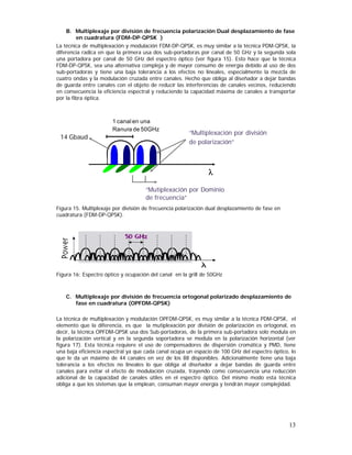 B. Multiplexaje por división de frecuencia polarización Dual desplazamiento de fase
en cuadratura (FDM-DP-QPSK )
La técnica de multiplexación y modulación FDM-DP-QPSK, es muy similar a la técnica PDM-QPSK, la
diferencia radica en que la primera usa dos sub-portadoras por canal de 50 GHz y la segunda sola
una portadora por canal de 50 GHz del espectro óptico (ver figura 15). Esto hace que la técnica
FDM-DP-QPSK, sea una alternativa compleja y de mayor consumo de energía debido al uso de dos
sub-portadoras y tiene una baja tolerancia a los efectos no lineales, especialmente la mezcla de
cuatro ondas y la modulación cruzada entre canales. Hecho que obliga al diseñador a dejar bandas
de guarda entre canales con el objeto de reducir las interferencias de canales vecinos, reduciendo
en consecuencia la eficiencia espectral y reduciendo la capacidad máxima de canales a transportar
por la fibra óptica.

1 canal en una
Ranura de 50GHz

14 Gbaud

“Multiplexación por división
de polarización”

λ
“Mutiplexación por Dominio
de frecuencia”
Figura 15. Multiplexaje por división de frecuencia polarización dual desplazamiento de fase en
cuadratura (FDM-DP-QPSK).

Figura 16: Espectro óptico y ocupación del canal en la grill de 50GHz

C. Multiplexaje por división de frecuencia ortogonal polarizado desplazamiento de
fase en cuadratura (OPFDM-QPSK)
La técnica de multiplexación y modulación OPFDM-QPSK, es muy similar a la técnica PDM-QPSK, el
elemento que la diferencia, es que la mutiplexación por división de polarización es ortogonal, es
decir, la técnica OPFDM-QPSK usa dos Sub-portadoras, de la primera sub-portadora solo modula en
la polarización vertical y en la segunda soportadora se modula en la polarización horizontal (ver
figura 17). Esta técnica requiere el uso de compensadores de dispersión cromática y PMD, tiene
una baja eficiencia espectral ya que cada canal ocupa un espacio de 100 GHz del espectro óptico, lo
que le da un máximo de 44 canales en vez de los 88 disponibles. Adicionalmente tiene una baja
tolerancia a los efectos no lineales lo que obliga al diseñador a dejar bandas de guarda entre
canales para evitar el efecto de modulación cruzada, trayendo como consecuencia una reducción
adicional de la capacidad de canales útiles en el espectro óptico. Del mismo modo esta técnica
obliga a que los sistemas que la emplean, consuman mayor energía y tendrán mayor complejidad.

13

 