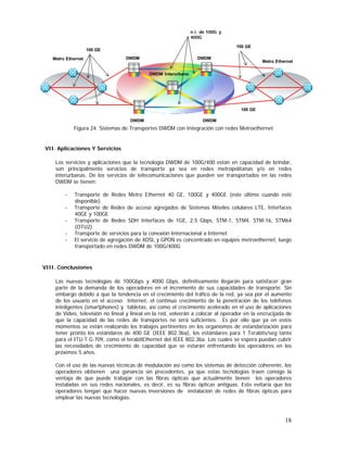 n λ de 100G y
400G
100 GE

100 GE
Metro Ethernet

DWDM

DWDM

Metro Ethernet

DWDM Interurbano

100 GE
DWDM

DWDM

Figura 24. Sistemas de Transportes DWDM con Integración con redes Metroethernet

VII. Aplicaciones Y Servicios
Los servicios y aplicaciones que la tecnología DWDM de 100G/400 están en capacidad de brindar,
son principalmente servicios de transporte ya sea en redes metropolitanas y/o en redes
interurbanas. De los servicios de telecomunicaciones que pueden ser transportados en las redes
DWDM se tienen:
-

Transporte de Redes Metro Ethernet 40 GE, 100GE y 400GE (este último cuando esté
disponible)
Transporte de Redes de acceso agregados de Sistemas Móviles celulares LTE, Interfaces
40GE y 100GE
Transporte de Redes SDH Interfaces de 1GE, 2,5 Gbps, STM-1, STM4, STM-16, STM64
(OTU2)
Transporte de servicios para la conexión Internacional a Internet
El servicio de agregación de XDSL y GPON es concentrado en equipos metroethernet, luego
transportado en redes DWDM de 100G/400G

VIII. Conclusiones
Las nuevas tecnologías de 100Gbps y 4000 Gbps, definitivamente llegarán para satisfacer gran
parte de la demanda de los operadores en el incremento de sus capacidades de transporte. Sin
embargo debido a que la tendencia en el crecimiento del tráfico de la red, ya sea por el aumento
de los usuario en el acceso Internet, el continuo crecimiento de la penetración de los teléfonos
inteligentes (smartphones) y tabletas, así como el crecimiento acelerado en el uso de aplicaciones
de Video, televisión no lineal y lineal en la red, volverán a colocar al operador en la encrucijada de
que la capacidad de las redes de transportes no será suficientes. Es por ello que ya en estos
momentos se están realizando los trabajos pertinentes en los organismos de estandarización para
tener pronto los estándares de 400 GE (IEEE 802.3ba), los estándares para 1 Terabits/seg tanto
para el ITU-T G.709, como el terabitEthernet del IEEE 802.3ba. Los cuales se espera puedan cubrir
las necesidades de crecimiento de capacidad que se estarán enfrentando los operadores en los
próximos 5 años.
Con el uso de las nuevas técnicas de modulación así como los sistemas de detección coherente, los
operadores obtienen una ganancia sin precedentes, ya que estas tecnologías traen consigo la
ventaja de que puede trabajar con las fibras ópticas que actualmente tienen los operadores
instaladas en sus redes nacionales, es decir, es su fibras ópticas antiguas. Esto evitaría que los
operadores tengan que hacer nuevas inversiones de instalación de redes de fibras ópticas para
emplear las nuevas tecnologías.

18

 