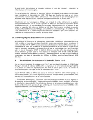 de polarización; permitiéndole al operador minimizar el costo por megabit y maximizar su
infraestructura de transporte óptica.
Gracias a la detección coherente, y avanzados métodos de codificación y modulación se pueden
lograr velocidades de transmisión de 100G /400 Gbps. por longitud de onda, y con menos
requerimientos técnicos sobre la fibra óptica actual. Con la ventaja de que la tecnología ya está
disponible desde el punto de vista comercial, pudiéndose implementar en el corto plazo.
Actualmente con las tecnologías de 10Gbps por longitud de onda, teóricamente se pudiera
transportar 88 Lambdas, con un total de capacidad de 880 Gbps. Sin embargo debido a los efectos
no lineales de la F.O.; en muchos casos solo se pueden transmitir entre 30 a 40 lambdas, lo que
reduce la capacidad del enlace de 300Gbps a 400 Gbps. Con la nueva tecnología se pueden
multiplexar hasta 88 lambdas de 100Gbps, para un total de 8,8 terabits/seg, o 44 lambdas de 400
Gbps. para un total de 17 Terabits/seg de capacidad en la misma fibra óptica, esto representa una
capacidad de crecimiento que es superior al sistema actual.

III.Estándares y Órganos de Estandarización involucrados
A continuación se describirán de manera muy resumida los 4 estándares para redes ópticas de
100G y 400g, así como los estándares funcionales básicos que sustentan dichas tecnologías. El
primer estándar (ITU-T) G.872 relacionado a la arquitectura de red Óptica (OTN), sobre el que se
fundamental los otros tres estándares; el segundo estándar es el que define la ocupación del
espectro óptico por los canales o longitudes de onda que se multiplexarán, para ser transmitidas
sobre el hilo de fibra óptica (ITU-T G. G.694.1). El tercer estándar define las estructuras de las
nuevas interfaces y capas para las redes ópticas de transporte OTN (ITU-T G.709). El último
estándar define las especificaciones de Interfaz y velocidad de líneas, así como la conformación de
canales para las tasas de transmisión de 100Gbps y 400Gbps para interfaces Ethernet (IEEE
802.3ba).
A.

Recomendación G.872 Arquitecturas para redes Ópticas (OTN)

Hay un número importante de estándares del ITU-T, que caen bajo la definición de OTN (Optical
Transport Network). El estándar G.872, define la arquitectura de la red óptica de transporte (OTN)
y es donde se define la implementación del nivel de canal óptico (OCh), la sección de
multiplexación óptica (OMS) y la sección de transmisión óptica (OTS).
Según el ITU-T G.872, se definen dos clases de interfaces: interfaces inter-dominio (IrDI) y la
interfaz intra-dominio (IaDI) con el objeto de garantizar la interoperabilidad y compatibilidad entre
operadores y entre redes dentro de un mismo operador
La interfaz inter- dominio (IrDI), fue definida con la función de procesamiento 3R, cuyo objeto es el
de garantizar la interoperabilidad y compatibilidad entre operadores y entre diferentes fabricantes.
La interfaz intra-dominio (IaDI), fue definido con el objeto de garantizar compatibilidad entre redes
dentro del dominio de un operador, lo que también puede interpretarse como compatibilidad entre
equipos de diferentes fabricantes (ver figura 1)

Fuente: ITU-T OTN tutorial
Figura 1: Clases de Interface para redes OTN.

2

 