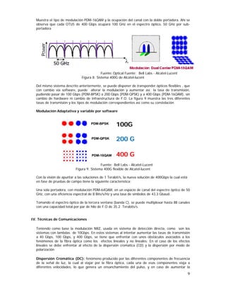 Muestra el tipo de modulación PDM-16QAM y la ocupación del canal con la doble portadora. Ahí se
observa que cada OTU5 de 400 Gbps ocupará 100 GHz en el espectro óptico, 50 GHz por subportadora

Fuente: Optical Fuente: Bell Labs - Alcatel-Lucent
Figura 8: Sistema 400G de Alcatel-lucent
Del mismo sistema descrito anteriormente, se puede disponer de transponder ópticos flexibles , que
con cambio vía software, puede alterar la modulación y aumentar así la tasa de transmisión,
pudiendo pasar de 100 Gbps (PDM-BPSK) a 200 Gbps (PDM-QPSK) y a 400 Gbps (PDM-16QAM), sin
cambio de hardware ni cambio de infraestructura de F.O. La figura 9 muestra las tres diferentes
tasas de transmisión y los tipos de modulación correspondientes así como su constelación
Modulación Adaptativa y variable por software

PDM-BPSK

100G

PDM-QPSK

200 G

PDM-16QAM

400 G

Fuente: Bell Labs - Alcatel-Lucent
Figura 9: Sistema 400G flexible de Alcatel-lucent
Con la visión de apuntar a las soluciones de 1 Terabit/s, la nueva solución de 400Gbps la cual está
en fase de pruebas de campo tiene la siguiente característica:
Una sola portadora, con modulación PDM-64QAM, en un espacio de canal del espectro óptico de 50
GHz, con una eficiencia espectral de 8 Bits/s/Hz y una tasa de símbolos de 43,3 Gbaud..
Tomando el espectro óptico de la tercera ventana (banda C), se puede multiplexar hasta 88 canales
con una capacidad total por par de hilo de F.O de 35.2 Terabits/s.
IV. Técnicas de Comunicaciones
Teniendo como base la modulación NRZ, usada en sistema de detección directa, como son los
sistemas con lambdas de 10Gbps. En estos sistemas al intentar aumentar las tasas de transmisión
a 40 Gbps, 100 Gbps, y 400 Gbps, se tiene que enfrentar con unos obstáculos asociados a los
fenómenos de la fibra óptica como los efectos lineales y no lineales: En el caso de los efectos
lineales se debe enfrentar al efecto de la dispersión cromática (CD) y la dispersión por modo de
polarización
Dispersión Cromática (DC): fenómeno producido por las diferentes componentes de frecuencia
de la señal de luz, la cual al viajar por la fibra óptica, cada una de esas componentes viaja a
diferentes velocidades, lo que genera un ensanchamiento del pulso, y en caso de aumentar la

9

 