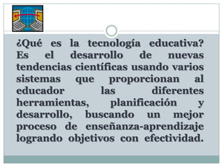 ¿Qué es la tecnología educativa?Es el desarrollo de nuevas tendencias científicas usando varios sistemas que proporcionan al educador las diferentes herramientas, planificación y desarrollo, buscando un mejor proceso de enseñanza-aprendizaje logrando objetivos con efectividad.