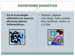 PLATAFORMA DIDACTICAEn la tecnología educativa se usaran diversas piezas informáticas.Internet: páginas web, blogs, redes sociales (hi5, facebook, sónico, etc.), chat.