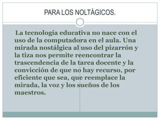 PARA LOS NOLTÁGICOS.La tecnología educativa no nace con el uso de la computadora en el aula. Una mirada nostálgica al uso del pizarrón y la tiza nos permite reencontrar la trascendencia de la tarea docente y la convicción de que no hay recurso, por eficiente que sea, que reemplace la mirada, la voz y los sueños de los maestros.