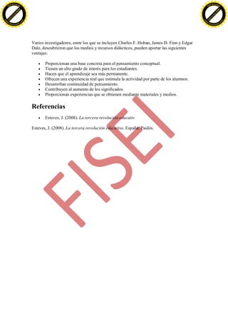 F -X C h a n ge                                                                                                                F -X C h a n ge
    PD                                                                                                                             PD




                          !




                                                                                                                                                         !
                        W




                                                                                                                                                       W
                      O




                                                                                                                                                     O
                     N




                                                                                                                                                    N
                   y




                                                                                                                                                  y
                bu




                                                                                                                                               bu
           to




                                                                                                                                          to
          k




                                                                                                                                         k
     lic




                                                                                                                                    lic
    C




                                                                                                                                   C
w




                                                                                                                               w
                                m




                                                                                                                                                               m
    w                                                                                                                              w
w




                                                                                                                               w
                               o




                                                                                                                                                              o
        .d o                   .c                                                                                                      .d o                   .c
               c u -tr a c k                                                                                                                  c u -tr a c k




                                    Varios investigadores, entre los que se incluyen Charles F. Hoban, James D. Finn y Edgar
                                    Dale, descubrieron que los medios y recursos didácticos, pueden aportar las siguientes
                                    ventajas:

                                           Proporcionan una base concreta para el pensamiento conceptual.
                                           Tienen un alto grado de interés para los estudiantes.
                                           Hacen que el aprendizaje sea más permanente.
                                           Ofrecen una experiencia real que estimula la actividad por parte de los alumnos.
                                           Desarrollan continuidad de pensamiento.
                                           Contribuyen al aumento de los significados.
                                           Proporcionan experiencias que se obtienen mediante materiales y medios.

                                    Referencias
                                           Esteves, J. (2008). La tercera revolución educativ

                                    Esteves, J. (2008). La tercera revolución educativa. España: Paidós.
 