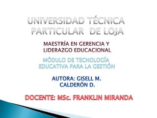 UNIVERSIDAD TÉCNICA  PARTICULAR  DE LOJA MAESTRÍA EN GERENCIA Y  LIDERAZGO EDUCACIONAL MÓDULO DE TECNOLOGÍA  EDUCATIVA PARA LA GESTIÓN AUTORA: gisell m.  calderón d. DOCENTE: MSc. FRANKLIN MIRANDA 