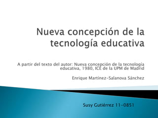 A partir del texto del autor: Nueva concepción de la tecnología
                      educativa, 1980, ICE de la UPM de Madrid

                           Enrique Martínez-Salanova Sánchez




                                Susy Gutiérrez 11-0851
 