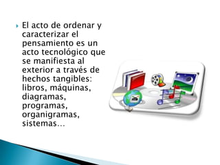    El acto de ordenar y
    caracterizar el
    pensamiento es un
    acto tecnológico que
    se manifiesta al
    exterior a través de
    hechos tangibles:
    libros, máquinas,
    diagramas,
    programas,
    organigramas,
    sistemas…
 