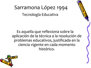 Sarramona López 1994
      Tecnología Educativa



  Es aquella que reflexiona sobre la
aplicación de la técnica a la resolución de
 problemas educativos, justificada en la
    ciencia vigente en cada momento
                 histórico.
 