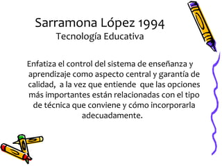 Sarramona López 1994
       Tecnología Educativa

Enfatiza el control del sistema de enseñanza y
aprendizaje como aspecto central y garantía de
calidad, a la vez que entiende que las opciones
más importantes están relacionadas con el tipo
 de técnica que conviene y cómo incorporarla
                adecuadamente.
 