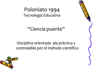 Poloniato 1994
    Tecnología Educativa


      “Ciencia puente”

Disciplina orientada ala práctica y
controlable por el método científico
 
