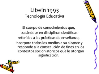 Litwin 1993
     Tecnología Educativa

     El cuerpo de conocimientos que,
    basándose en disciplinas científicas
  referidas a las prácticas de enseñanza,
incorpora todos los medios a su alcance y
  responde a la consecución de fines en los
  contextos sociohistóricos que le otorgan
                significación.
 