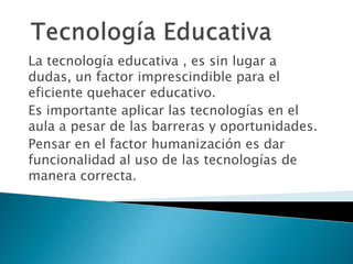 La tecnología educativa , es sin lugar a
dudas, un factor imprescindible para el
eficiente quehacer educativo.
Es importante aplicar las tecnologías en el
aula a pesar de las barreras y oportunidades.
Pensar en el factor humanización es dar
funcionalidad al uso de las tecnologías de
manera correcta.
 