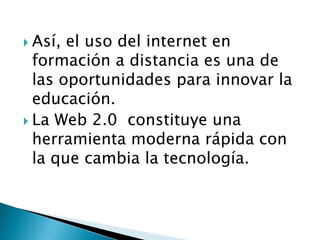  Así, el uso del internet en
formación a distancia es una de
las oportunidades para innovar la
educación.
 La Web 2.0 constituye una
herramienta moderna rápida con
la que cambia la tecnología.
 