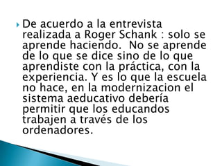  De acuerdo a la entrevista
realizada a Roger Schank : solo se
aprende haciendo. No se aprende
de lo que se dice sino de lo que
aprendiste con la práctica, con la
experiencia. Y es lo que la escuela
no hace, en la modernizacion el
sistema aeducativo debería
permitir que los educandos
trabajen a través de los
ordenadores.
 
