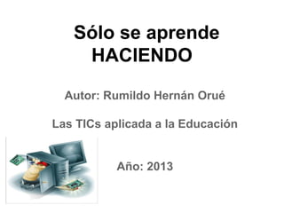 Sólo se aprende
HACIENDO
Autor: Rumildo Hernán Orué
Las TICs aplicada a la Educación
Año: 2013
 
