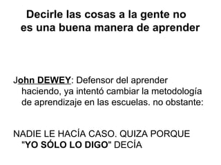 Decirle las cosas a la gente no
es una buena manera de aprender
John DEWEY: Defensor del aprender
haciendo, ya intentó cambiar la metodología
de aprendizaje en las escuelas. no obstante:
NADIE LE HACÍA CASO. QUIZA PORQUE
"YO SÓLO LO DIGO" DECÍA
 