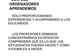 CON LOS
ORDENADORES
APRENDEMOS
SÓLO PROPORCIONANDO
EXPERIENCIAS Y ACOMPAÑANDO A LOS
EDUCANDOS.
LOS PROFESORES DEBEMOS
CONCENTRARNOS EN INTENTAR
COMPRENDER QUÉ ES LO QUE LOS
ESTUDIANTES PUEDEN HACER Y CÓMO
AYUDARLES A HACER.
 