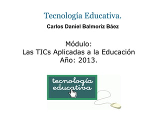 Tecnología Educativa.
Carlos Daniel Balmoriz Báez
Módulo:
Las TICs Aplicadas a la Educación
Año: 2013.
 