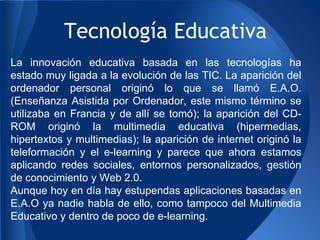 Tecnología Educativa
La innovación educativa basada en las tecnologías ha
estado muy ligada a la evolución de las TIC. La aparición del
ordenador personal originó lo que se llamó E.A.O.
(Enseñanza Asistida por Ordenador, este mismo término se
utilizaba en Francia y de allí se tomó); la aparición del CD-
ROM originó la multimedia educativa (hipermedias,
hipertextos y multimedias); la aparición de internet originó la
teleformación y el e-learning y parece que ahora estamos
aplicando redes sociales, entornos personalizados, gestión
de conocimiento y Web 2.0.
Aunque hoy en día hay estupendas aplicaciones basadas en
E.A.O ya nadie habla de ello, como tampoco del Multimedia
Educativo y dentro de poco de e-learning.
 