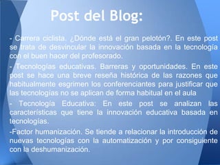 Post del Blog:
- Carrera ciclista. ¿Dónde está el gran pelotón?. En este post
se trata de desvincular la innovación basada en la tecnología
con el buen hacer del profesorado.
- Tecnologías educativas. Barreras y oportunidades. En este
post se hace una breve reseña histórica de las razones que
habitualmente esgrimen los conferenciantes para justificar que
las tecnologías no se aplican de forma habitual en el aula
- Tecnología Educativa: En este post se analizan las
características que tiene la innovación educativa basada en
tecnologías.
-Factor humanización. Se tiende a relacionar la introducción de
nuevas tecnologías con la automatización y por consiguiente
con la deshumanización.
 