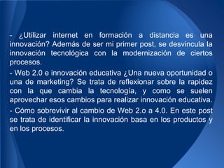 - ¿Utilizar internet en formación a distancia es una
innovación? Además de ser mi primer post, se desvincula la
innovación tecnológica con la modernización de ciertos
procesos.
- Web 2.0 e innovación educativa ¿Una nueva oportunidad o
una de marketing? Se trata de reflexionar sobre la rapidez
con la que cambia la tecnología, y como se suelen
aprovechar esos cambios para realizar innovación educativa.
- Cómo sobrevivir al cambio de Web 2.o a 4.0. En este post
se trata de identificar la innovación basa en los productos y
en los procesos.
 
